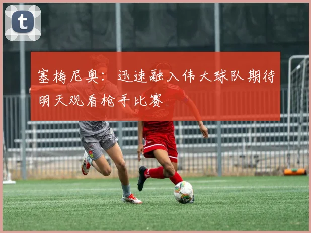 塞梅尼奥：迅速融入伟大球队期待明天观看枪手比赛