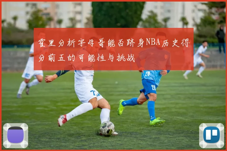 霍里分析字母哥能否跻身NBA历史得分前五的可能性与挑战