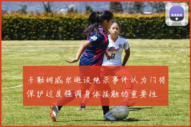 卡勒姆威尔逊谈绝杀事件认为门将保护过度强调身体接触的重要性