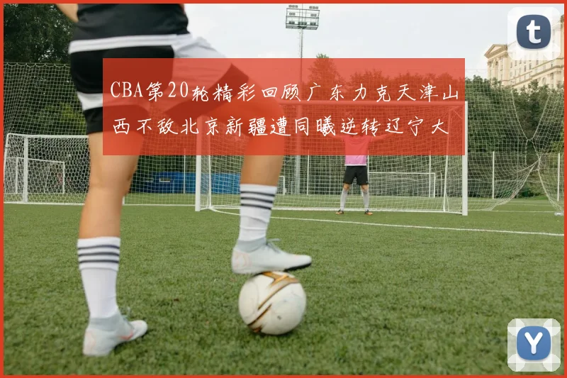 CBA第20轮精彩回顾广东力克天津山西不敌北京新疆遭同曦逆转辽宁大胜四川