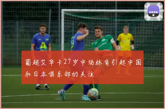 葡超艾华卡27岁中场林肯引起中国和日本俱乐部的关注