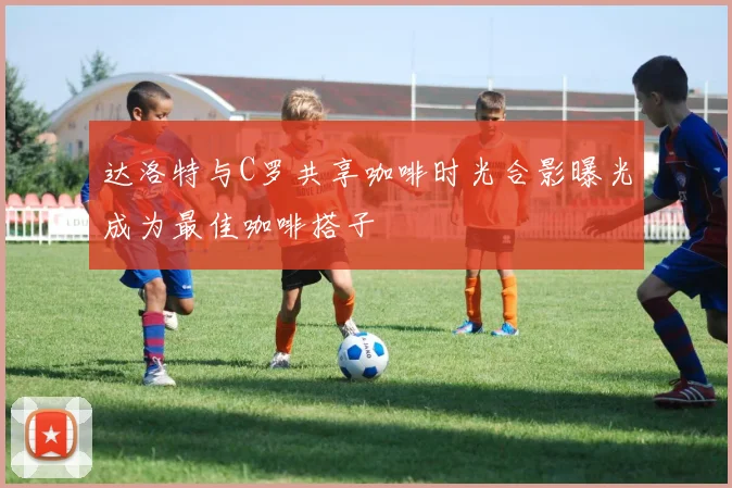 达洛特与C罗共享咖啡时光合影曝光成为最佳咖啡搭子