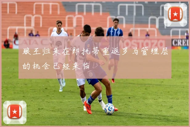 狼王归来在即托蒂重返罗马管理层的机会已经来临