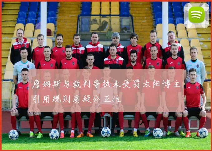 詹姆斯与裁判争执未受罚太阳博主引用规则质疑公正性