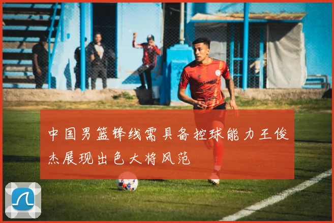 中国男篮锋线需具备控球能力王俊杰展现出色大将风范