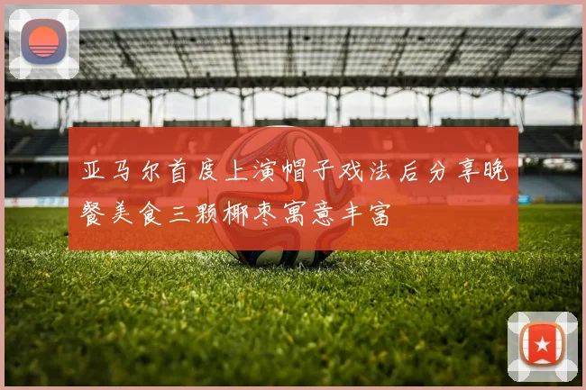 亚马尔首度上演帽子戏法后分享晚餐美食三颗椰枣寓意丰富