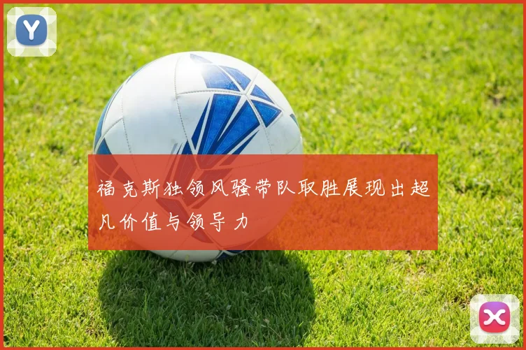 福克斯独领风骚带队取胜展现出超凡价值与领导力