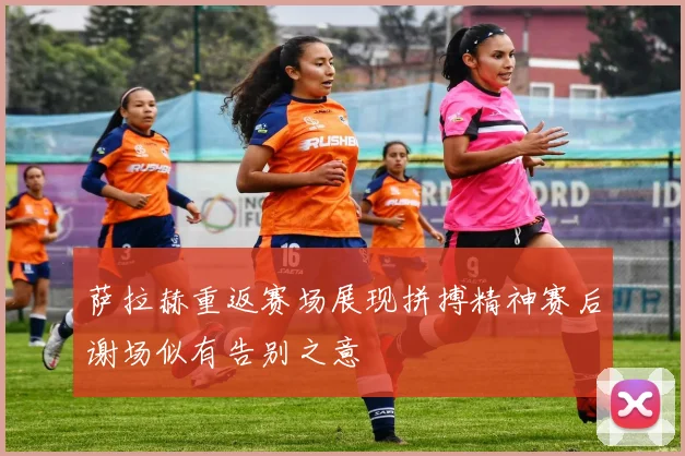 萨拉赫重返赛场展现拼搏精神赛后谢场似有告别之意