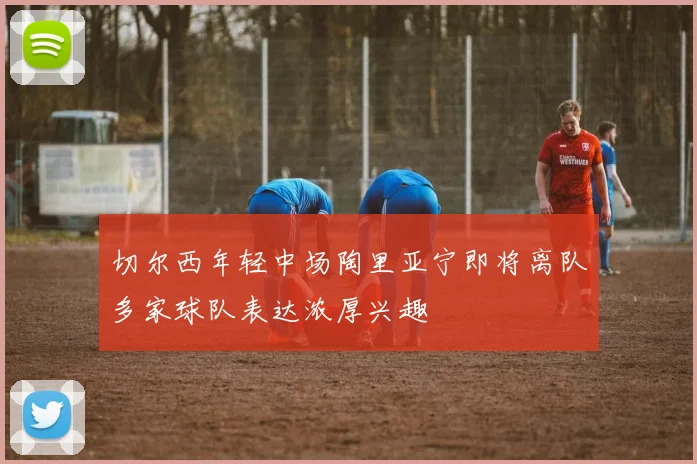 切尔西年轻中场陶里亚宁即将离队多家球队表达浓厚兴趣