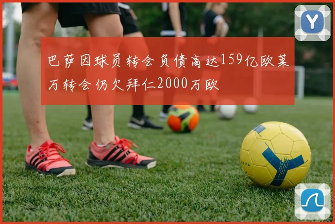 巴萨因球员转会负债高达159亿欧莱万转会仍欠拜仁2000万欧