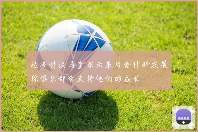 达洛特谈马奎尔未来与舍什科发展称俱乐部会支持他们的成长