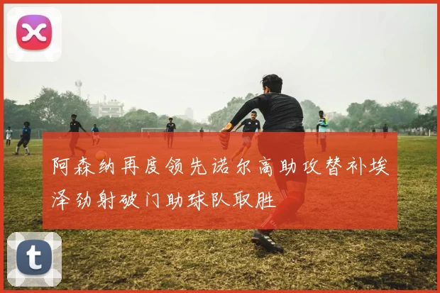 阿森纳再度领先诺尔高助攻替补埃泽劲射破门助球队取胜