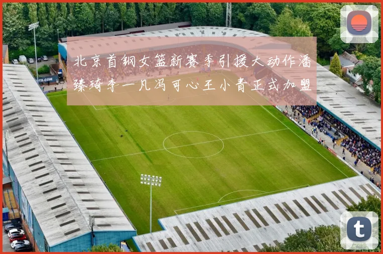 北京首钢女篮新赛季引援大动作潘臻琦李一凡冯可心王小青正式加盟