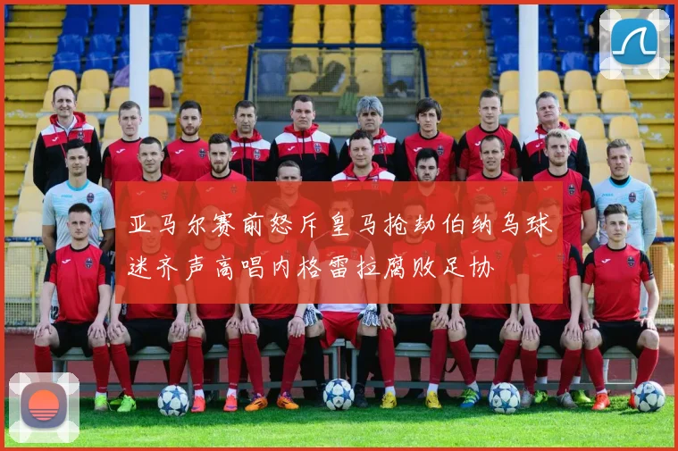 亚马尔赛前怒斥皇马抢劫伯纳乌球迷齐声高唱内格雷拉腐败足协