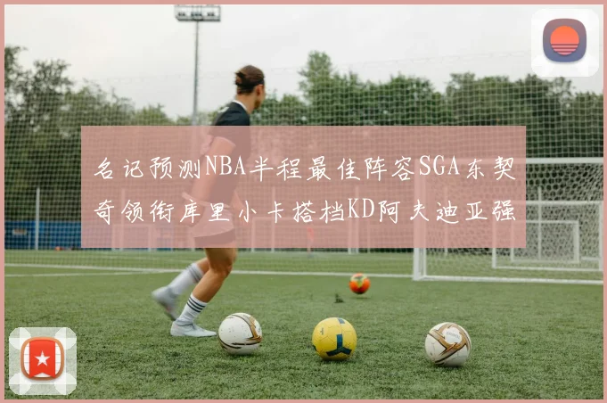 名记预测NBA半程最佳阵容SGA东契奇领衔库里小卡搭档KD阿夫迪亚强势入选