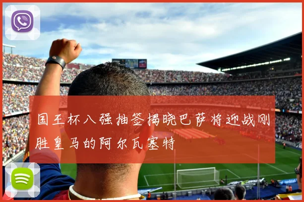 国王杯八强抽签揭晓巴萨将迎战刚胜皇马的阿尔瓦塞特