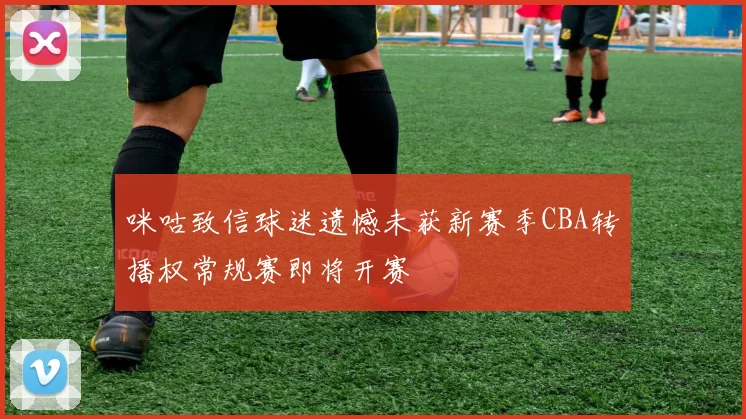 咪咕致信球迷遗憾未获新赛季CBA转播权常规赛即将开赛