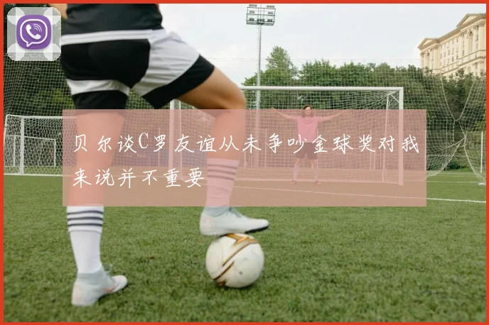 贝尔谈C罗友谊从未争吵金球奖对我来说并不重要