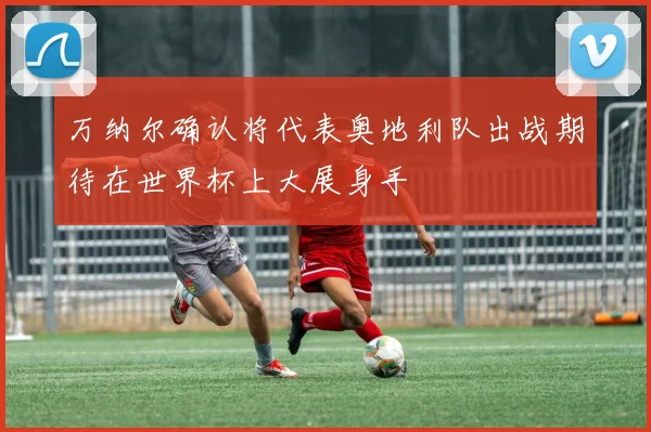 万纳尔确认将代表奥地利队出战期待在世界杯上大展身手