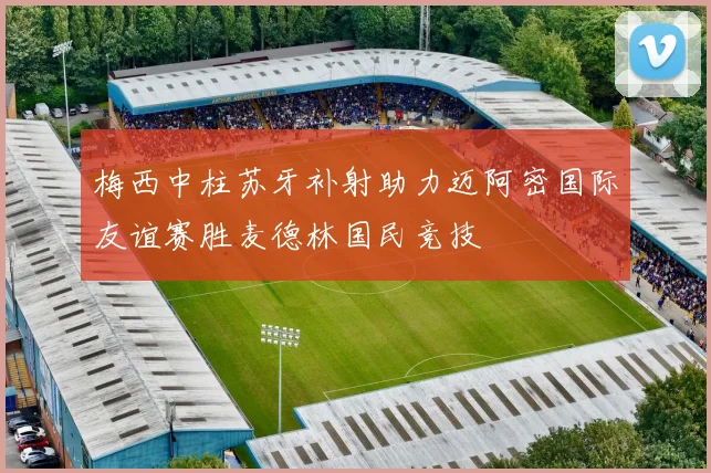 梅西中柱苏牙补射助力迈阿密国际友谊赛胜麦德林国民竞技