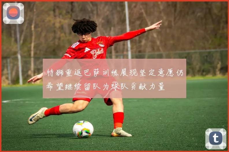 特狮重返巴萨训练展现坚定意愿仍希望继续留队为球队贡献力量