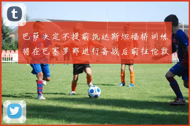 巴萨决定不提前抵达斯坦福桥训练将在巴塞罗那进行备战后前往伦敦