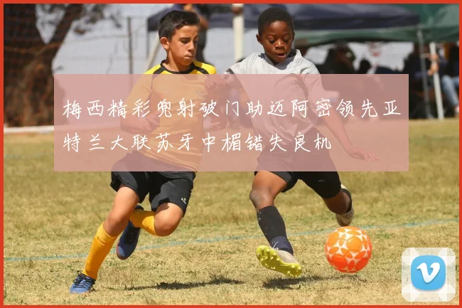 梅西精彩兜射破门助迈阿密领先亚特兰大联苏牙中楣错失良机
