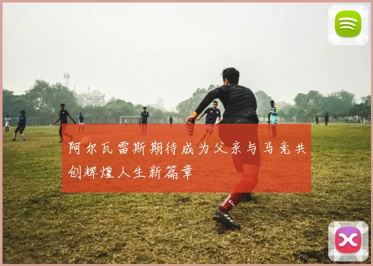 阿尔瓦雷斯期待成为父亲与马竞共创辉煌人生新篇章