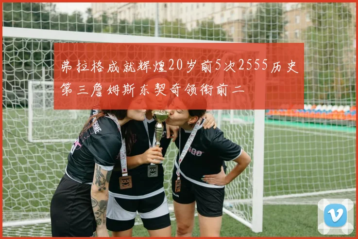 弗拉格成就辉煌20岁前5次2555历史第三詹姆斯东契奇领衔前二
