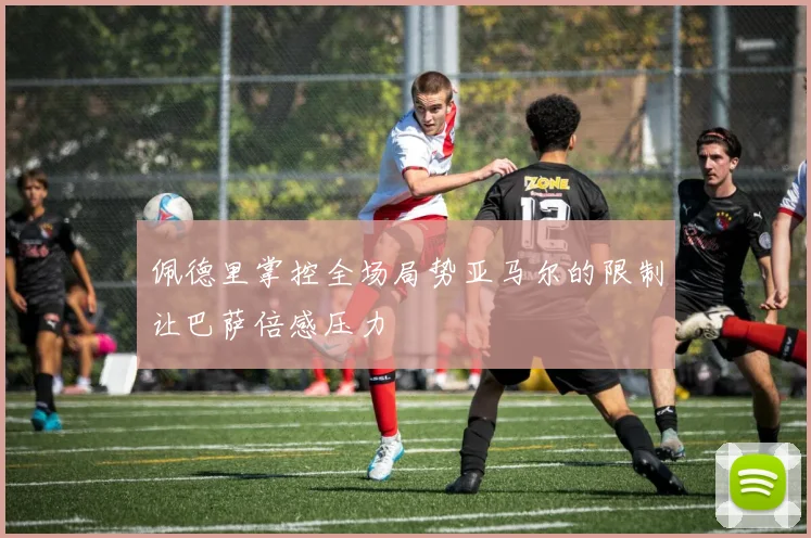 佩德里掌控全场局势亚马尔的限制让巴萨倍感压力