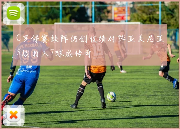 C罗停赛缺阵仍创佳绩对阵亚美尼亚5战打入7球成传奇