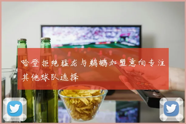 哈登拒绝猛龙与鹈鹕加盟意向专注其他球队选择