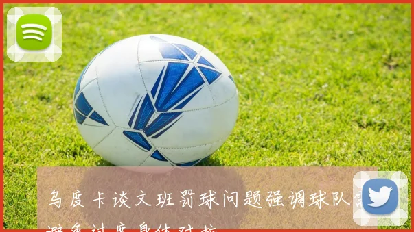 乌度卡谈文班罚球问题强调球队需避免过度身体对抗