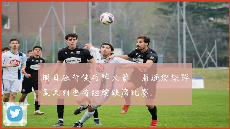 明日独行侠对阵火箭濃眉连续缺阵莱夫利也将继续缺席比赛