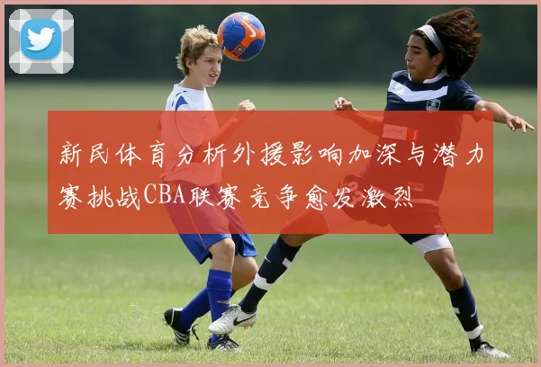 新民体育分析外援影响加深与潜力赛挑战CBA联赛竞争愈发激烈